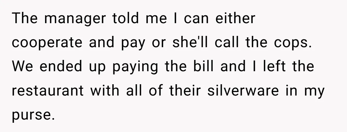 The manager told me I can either cooperate and pay or she'll call the cops. We ended up paying the bill and I left the restaurant with all of their...