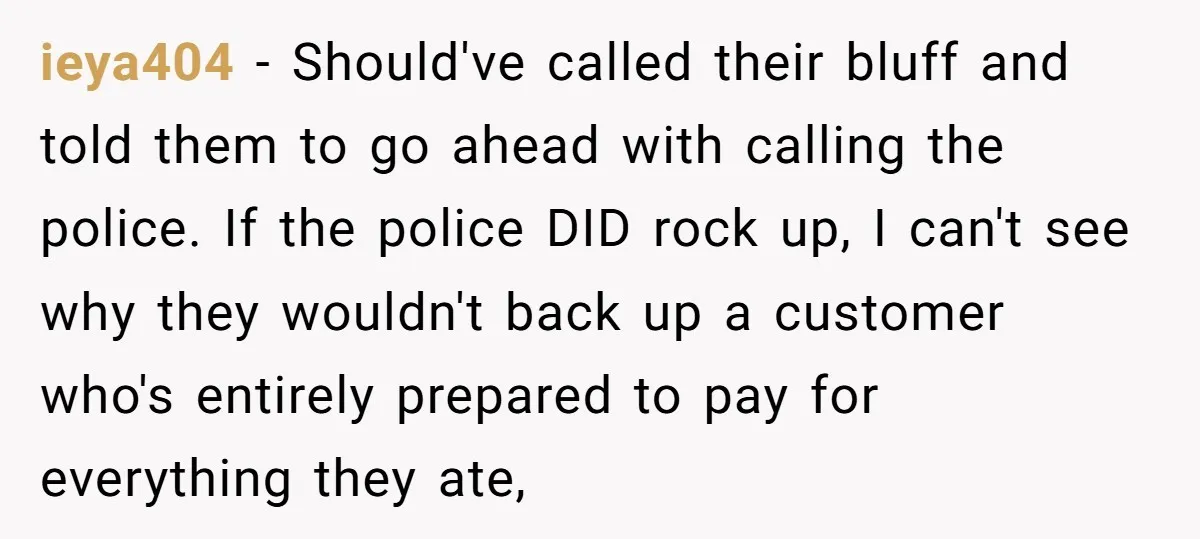 ieya404 − Should've called their bluff and told them to go ahead with calling the police. If the police DID rock up, I can't see why they wouldn't back up...