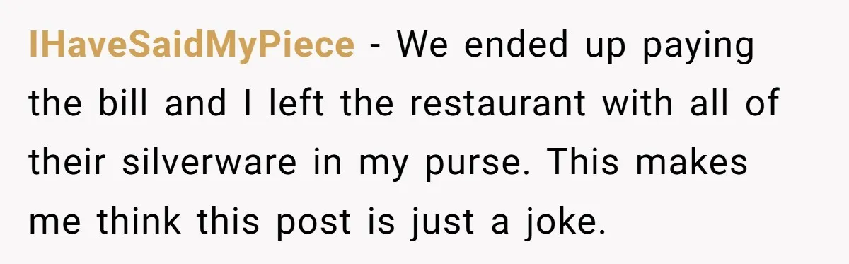 IHaveSaidMyPiece − We ended up paying the bill and I left the restaurant with all of their silverware in my purse. This makes me think this post is just a...