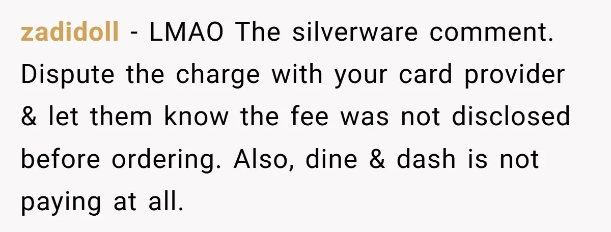 zadidoll − LMAO The silverware comment. Dispute the charge with your card provider & let them know the fee was not disclosed before ordering. Also, dine & dash is not...