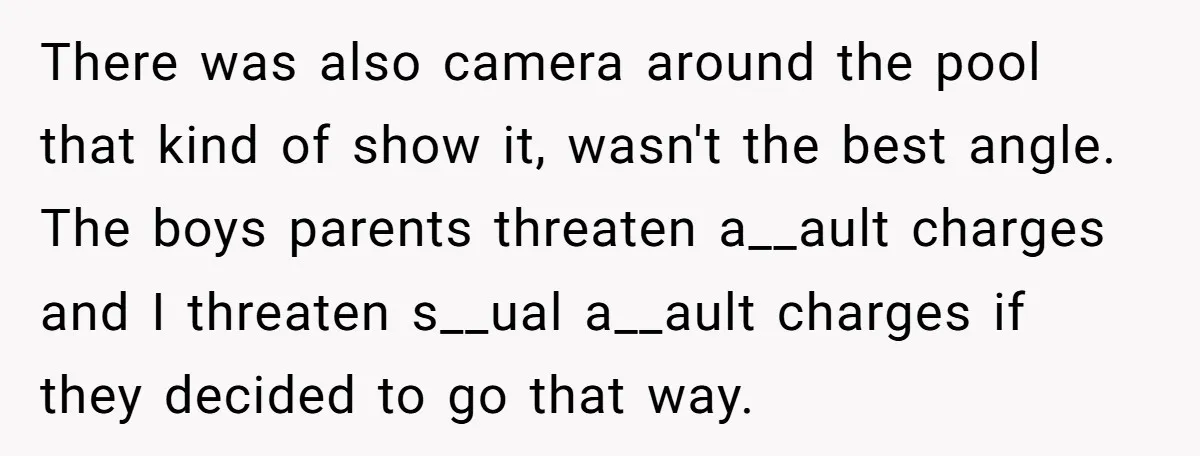 There was also camera around the pool that kind of show it, wasn't the best angle. The boys parents threaten a__ault charges and I threaten s__ual a__ault charges if they...