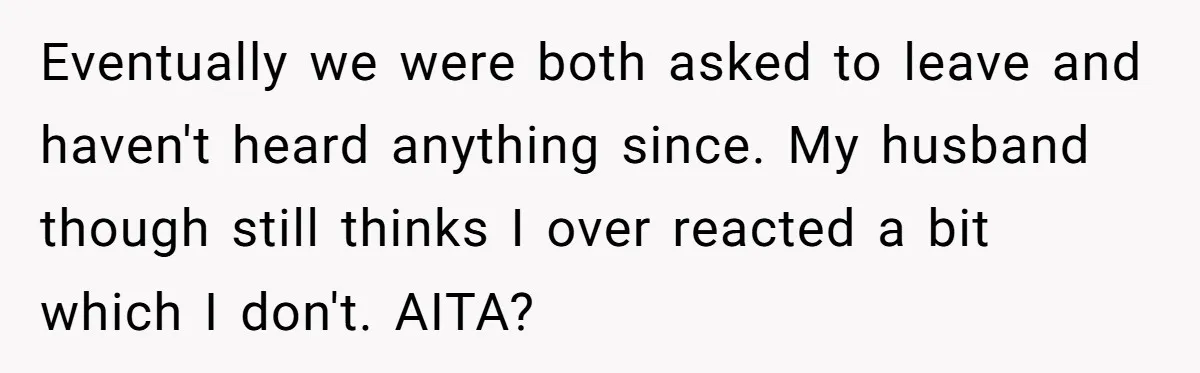Eventually we were both asked to leave and haven't heard anything since. My husband though still thinks I over reacted a bit which I don't. AITA?