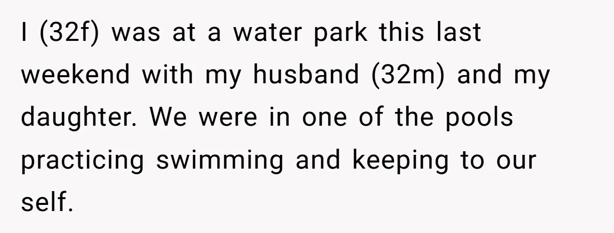 I (32f) was at a water park this last weekend with my husband (32m) and my daughter. We were in one of the pools practicing swimming and keeping to our...