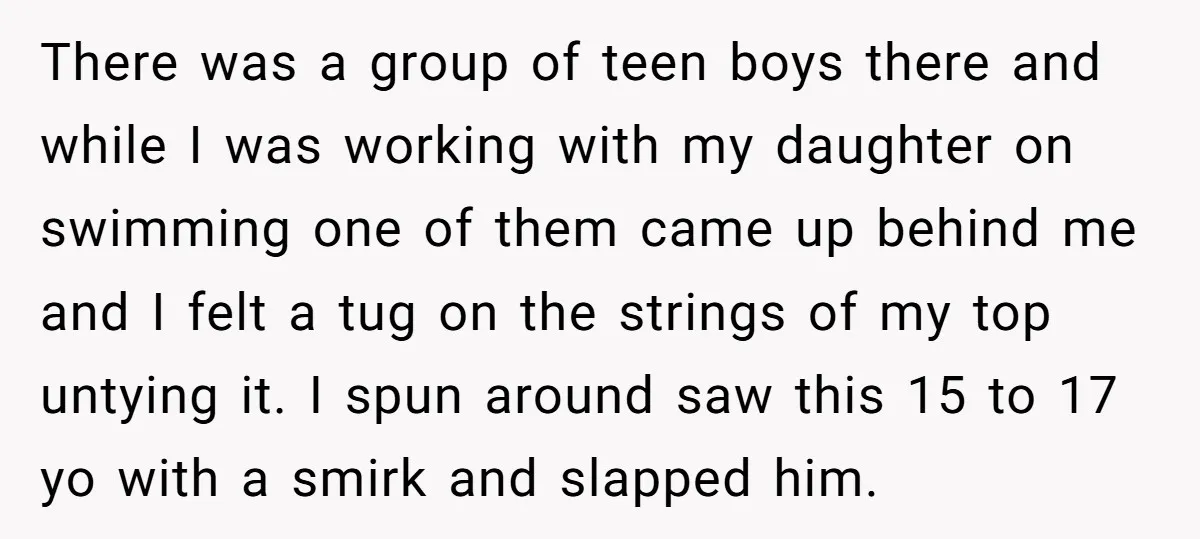 There was a group of teen boys there and while I was working with my daughter on swimming one of them came up behind me and I felt a tug...
