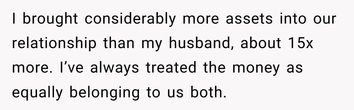I brought considerably more assets into our relationship than my husband, about 15x more. I’ve always treated the money as equally belonging to us both.