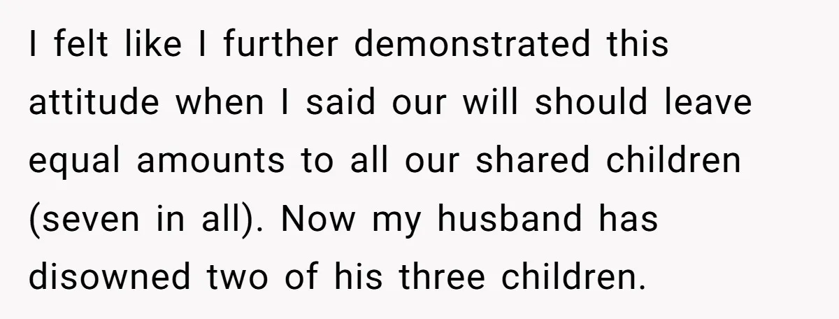I felt like I further demonstrated this attitude when I said our will should leave equal amounts to all our shared children (seven in all). Now my husband has disowned...