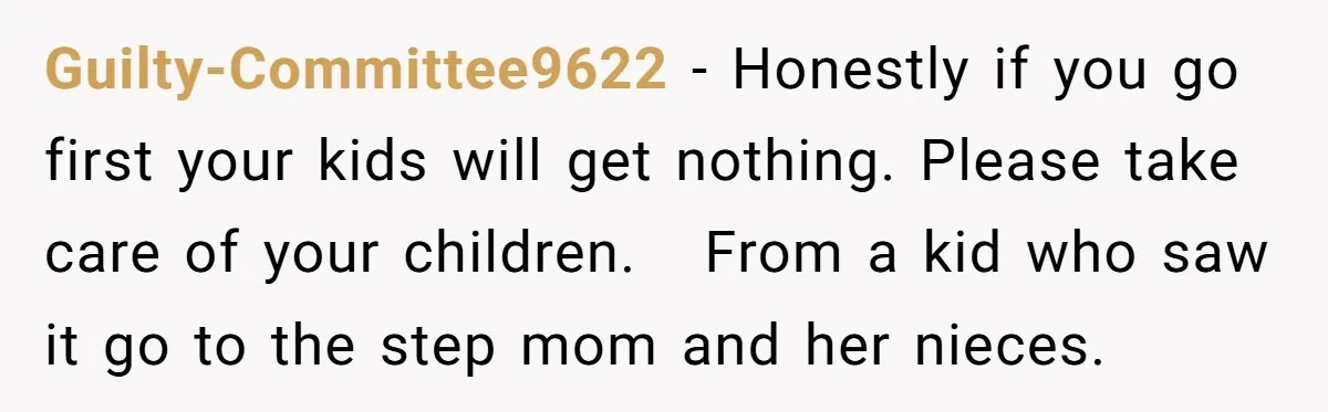 Guilty-Committee9622 − Honestly if you go first your kids will get nothing. Please take care of your children. From a kid who saw it go to the step mom and...