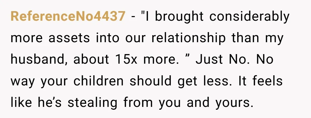 ReferenceNo4437 − "I brought considerably more assets into our relationship than my husband, about 15x more. ” Just No. No way your children should get less. It feels like he’s...