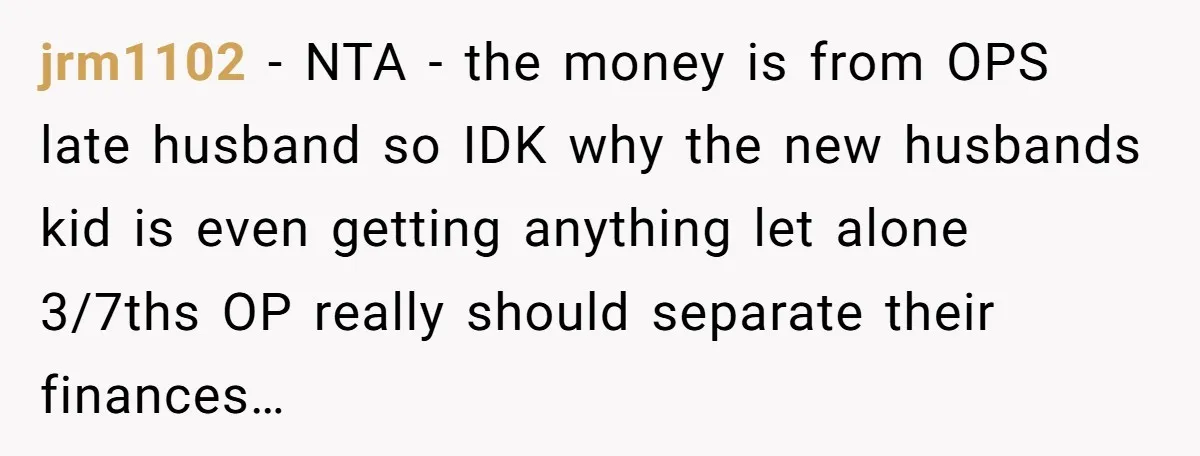 jrm1102 − NTA - the money is from OPS late husband so IDK why the new husbands kid is even getting anything let alone 3/7ths OP really should separate their...