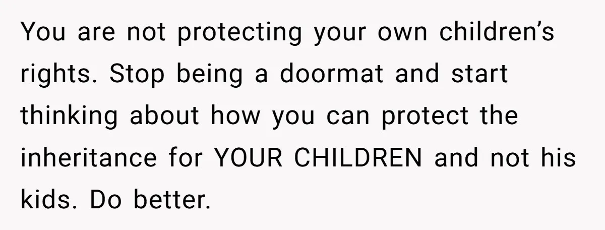 You are not protecting your own children’s rights. Stop being a doormat and start thinking about how you can protect the inheritance for YOUR CHILDREN and not his kids. Do...