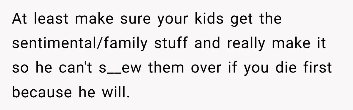 At least make sure your kids get the sentimental/family stuff and really make it so he can't s__ew them over if you die first because he will.