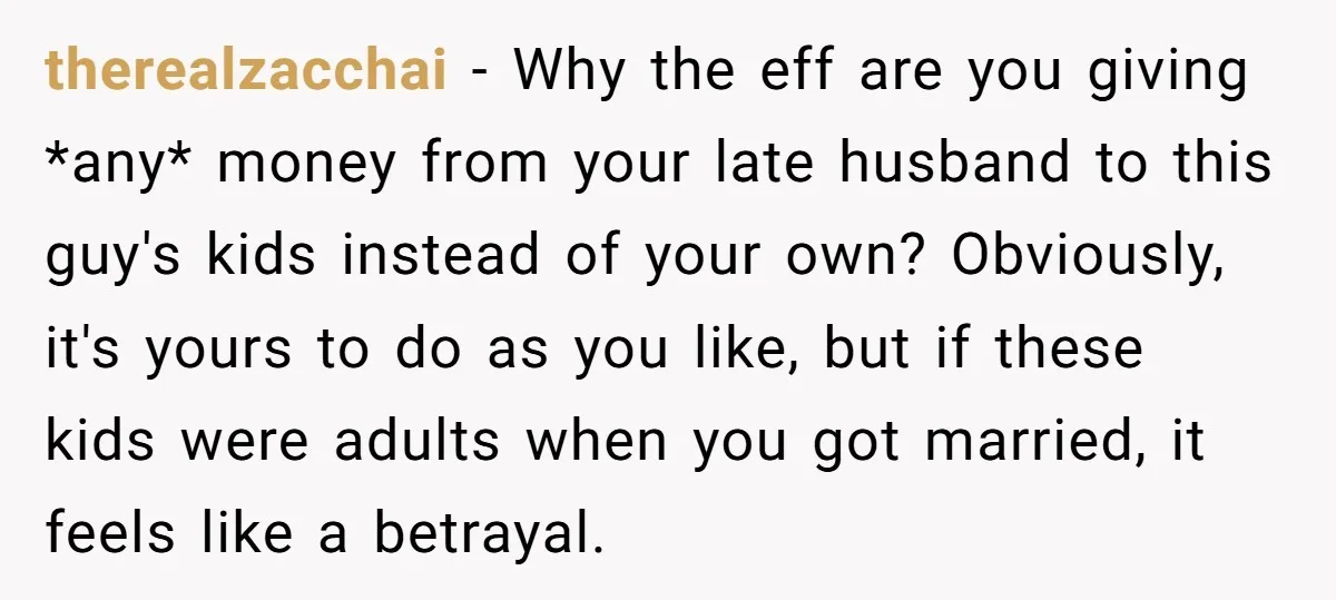therealzacchai − Why the eff are you giving *any* money from your late husband to this guy's kids instead of your own? Obviously, it's yours to do as you like,...