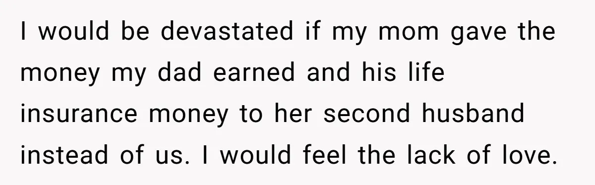 I would be devastated if my mom gave the money my dad earned and his life insurance money to her second husband instead of us. I would feel the lack...