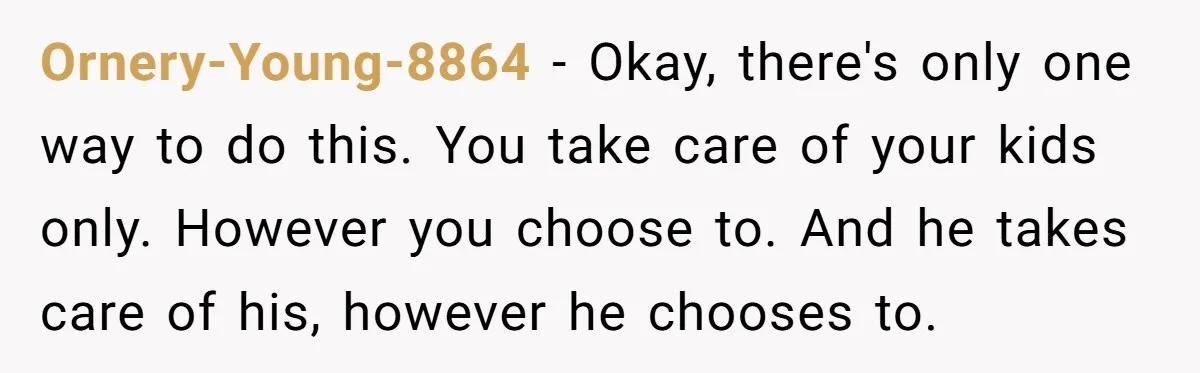 Ornery-Young-8864 − Okay, there's only one way to do this. You take care of your kids only. However you choose to. And he takes care of his, however he chooses...