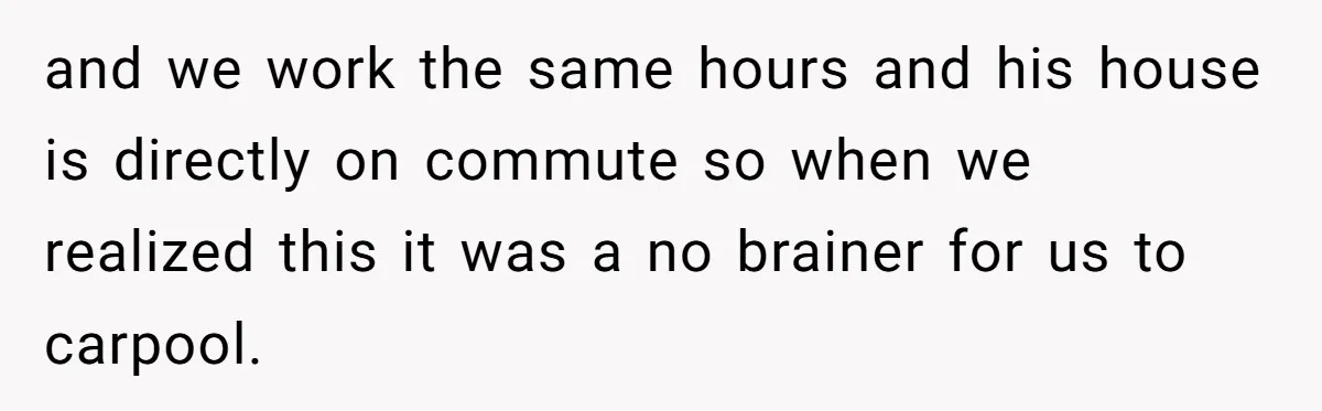 and we work the same hours and his house is directly on commute so when we realized this it was a no brainer for us to carpool.