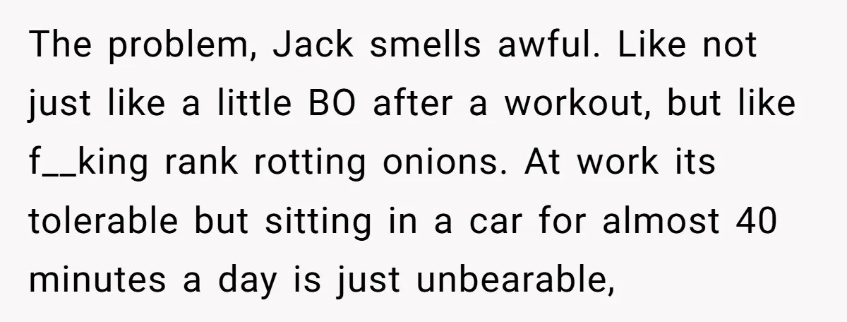 The problem, Jack smells awful. Like not just like a little BO after a workout, but like f__king rank rotting onions. At work its tolerable but sitting in a car...