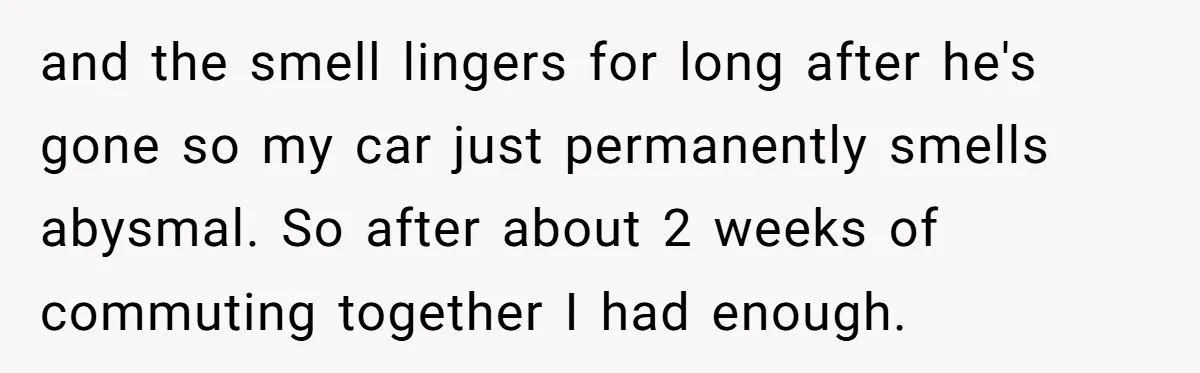 and the smell lingers for long after he's gone so my car just permanently smells abysmal. So after about 2 weeks of commuting together I had enough.