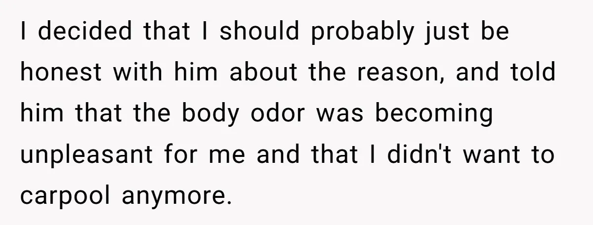 I decided that I should probably just be honest with him about the reason, and told him that the body odor was becoming unpleasant for me and that I didn't...