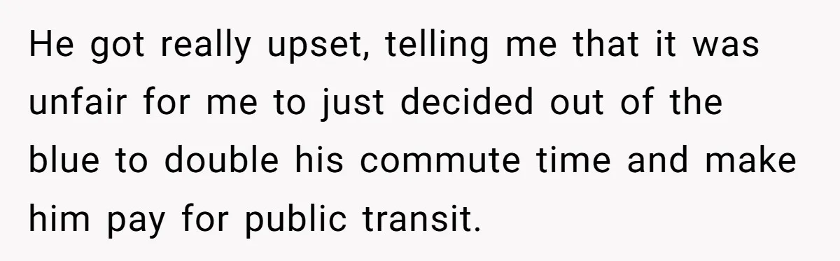 He got really upset, telling me that it was unfair for me to just decided out of the blue to double his commute time and make him pay for public...