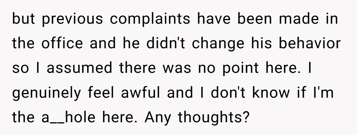 but previous complaints have been made in the office and he didn't change his behavior so I assumed there was no point here. I genuinely feel awful and I don't...