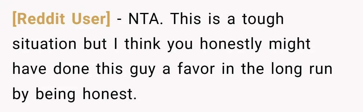 [Reddit User] − NTA. This is a tough situation but I think you honestly might have done this guy a favor in the long run by being honest.