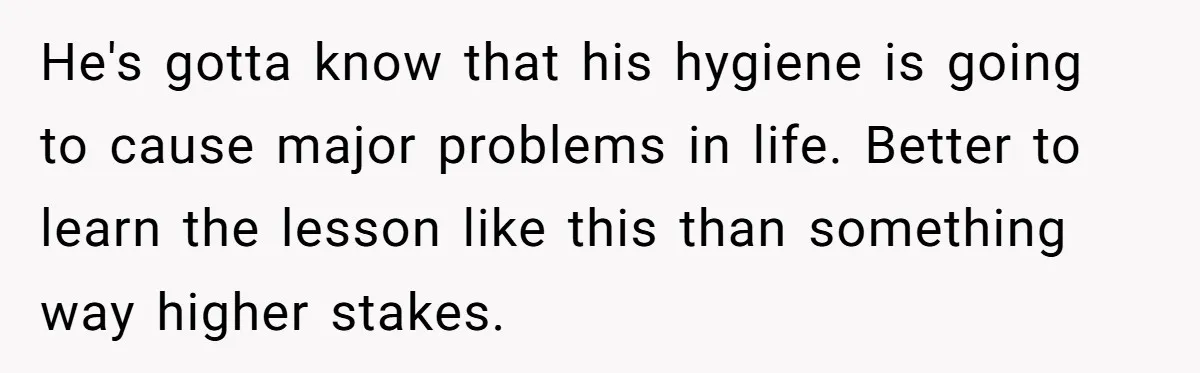 He's gotta know that his hygiene is going to cause major problems in life. Better to learn the lesson like this than something way higher stakes.