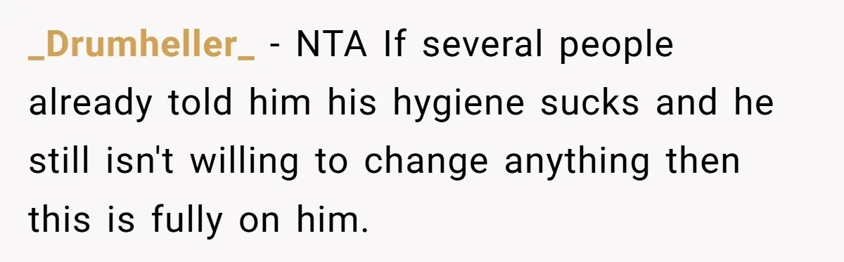 _Drumheller_ − NTA If several people already told him his hygiene sucks and he still isn't willing to change anything then this is fully on him.