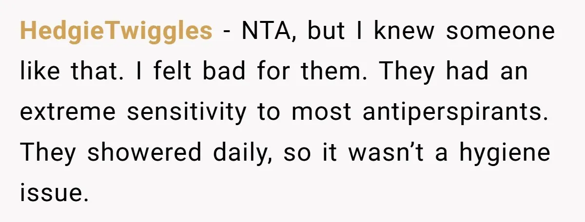 HedgieTwiggles − NTA, but I knew someone like that. I felt bad for them. They had an extreme sensitivity to most antiperspirants. They showered daily, so it wasn’t a hygiene...