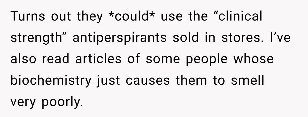 Turns out they *could* use the “clinical strength” antiperspirants sold in stores. I’ve also read articles of some people whose biochemistry just causes them to smell very poorly.