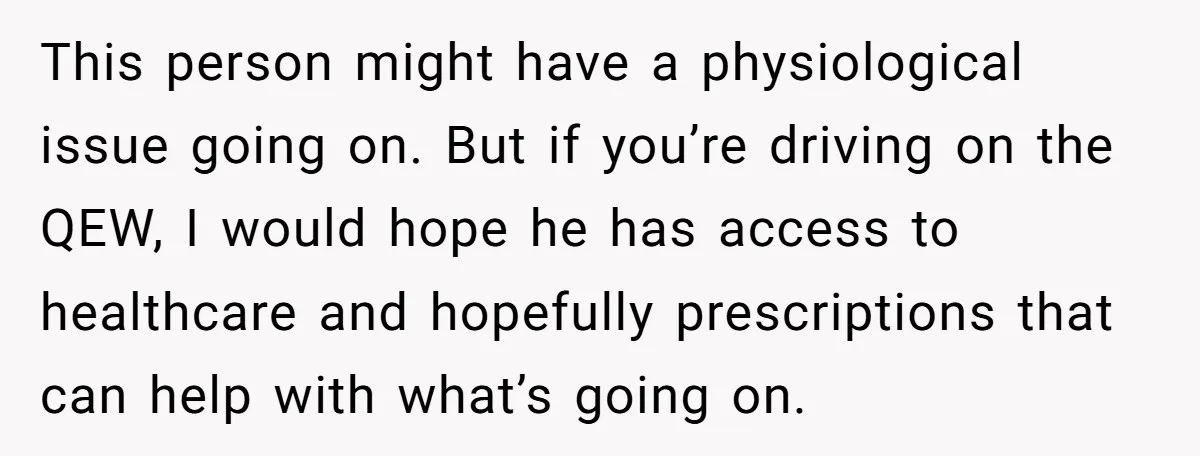 This person might have a physiological issue going on. But if you’re driving on the QEW, I would hope he has access to healthcare and hopefully prescriptions that can help...