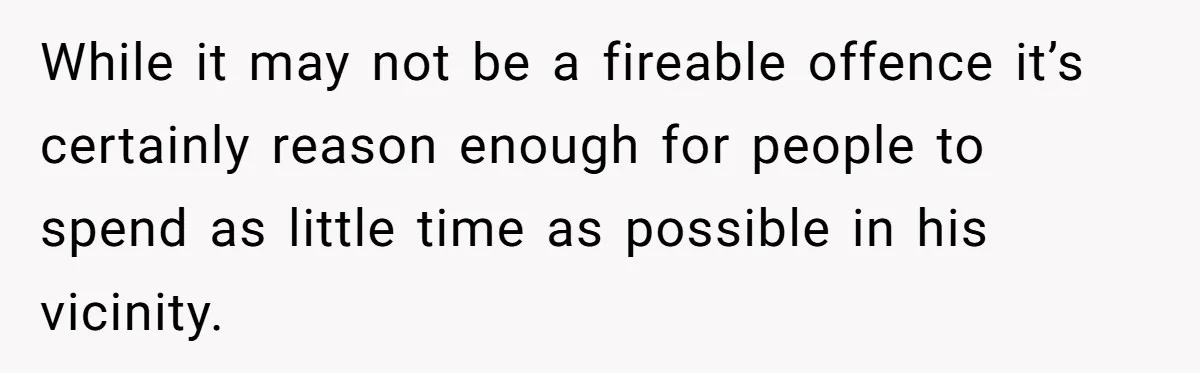 While it may not be a fireable offence it’s certainly reason enough for people to spend as little time as possible in his vicinity.