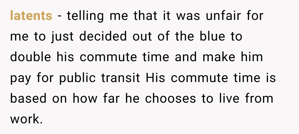 latents − telling me that it was unfair for me to just decided out of the blue to double his commute time and make him pay for public transit His...