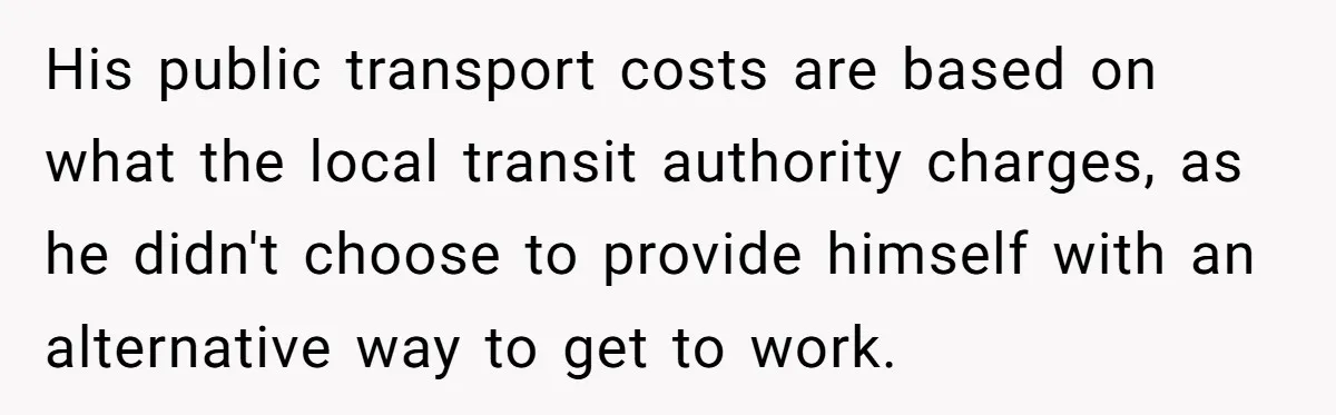 His public transport costs are based on what the local transit authority charges, as he didn't choose to provide himself with an alternative way to get to work.