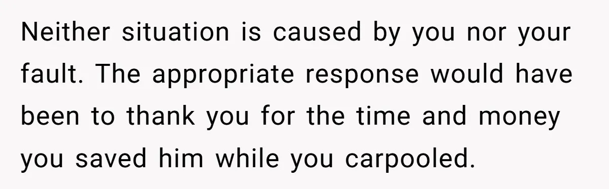 Neither situation is caused by you nor your fault. The appropriate response would have been to thank you for the time and money you saved him while you carpooled.