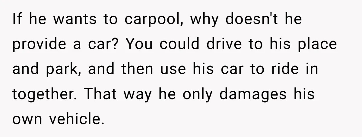 If he wants to carpool, why doesn't he provide a car? You could drive to his place and park, and then use his car to ride in together. That way...