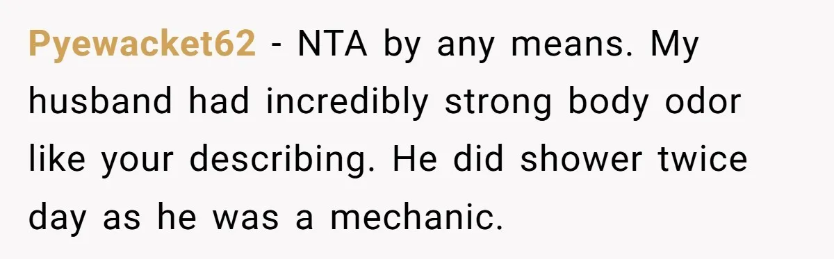 Pyewacket62 − NTA by any means. My husband had incredibly strong body odor like your describing. He did shower twice day as he was a mechanic.