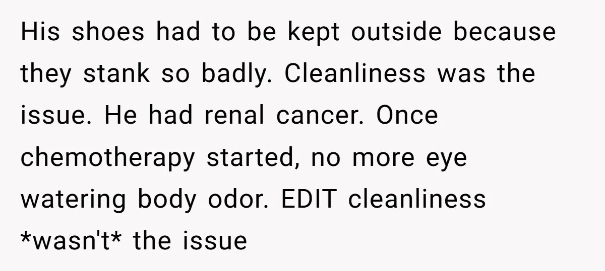 His shoes had to be kept outside because they stank so badly. Cleanliness was the issue. He had renal cancer. Once chemotherapy started, no more eye watering body odor. EDIT...