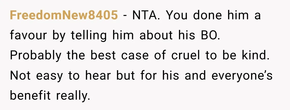 FreedomNew8405 − NTA. You done him a favour by telling him about his BO. Probably the best case of cruel to be kind. Not easy to hear but for his...