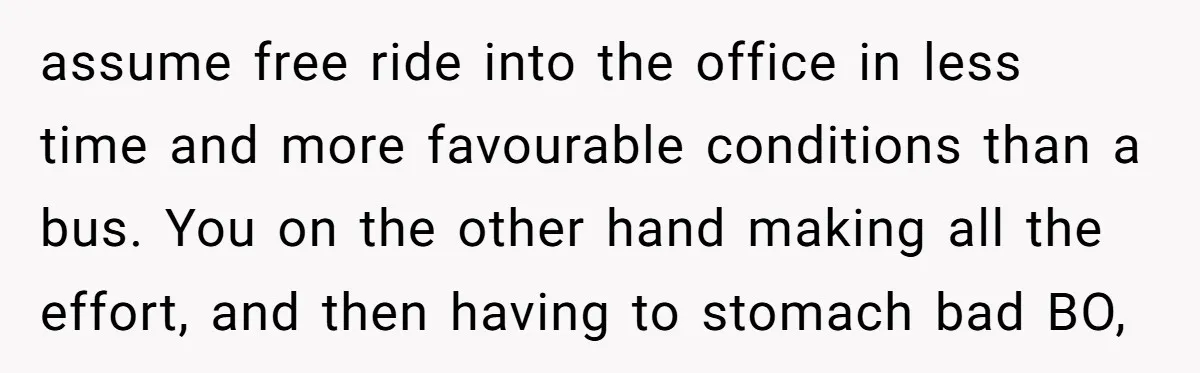 assume free ride into the office in less time and more favourable conditions than a bus. You on the other hand making all the effort, and then having to stomach...