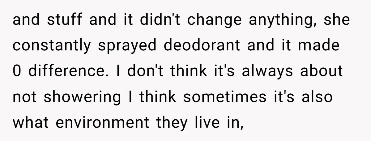 and stuff and it didn't change anything, she constantly sprayed deodorant and it made 0 difference. I don't think it's always about not showering I think sometimes it's also what...