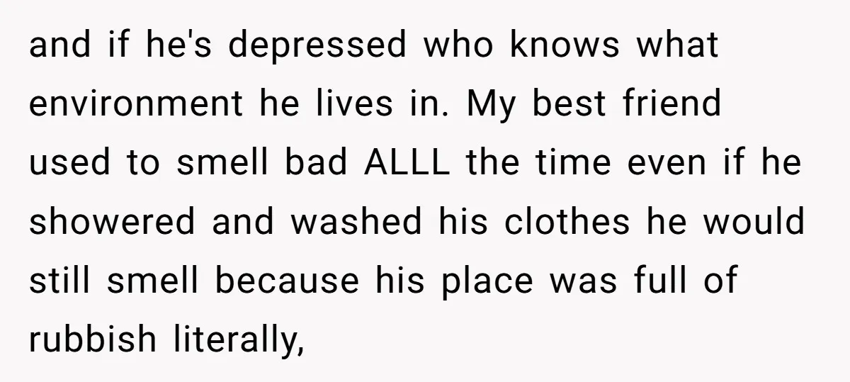 and if he's depressed who knows what environment he lives in. My best friend used to smell bad ALLL the time even if he showered and washed his clothes he...