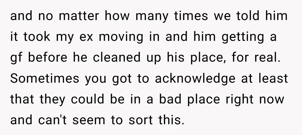 and no matter how many times we told him it took my ex moving in and him getting a gf before he cleaned up his place, for real. Sometimes you...