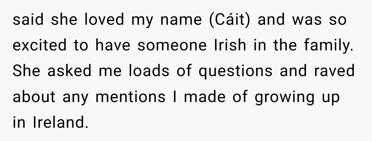 said she loved my name (Cáit) and was so excited to have someone Irish in the family. She asked me loads of questions and raved about any mentions I made...