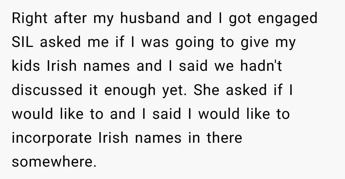 Right after my husband and I got engaged SIL asked me if I was going to give my kids Irish names and I said we hadn't discussed it enough yet....