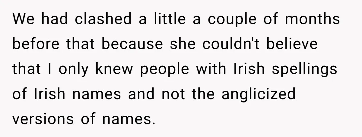 We had clashed a little a couple of months before that because she couldn't believe that I only knew people with Irish spellings of Irish names and not the anglicized...