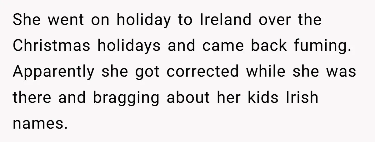 She went on holiday to Ireland over the Christmas holidays and came back fuming. Apparently she got corrected while she was there and bragging about her kids Irish names.
