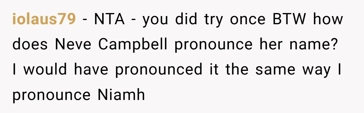 iolaus79 − NTA - you did try once BTW how does Neve Campbell pronounce her name? I would have pronounced it the same way I pronounce Niamh