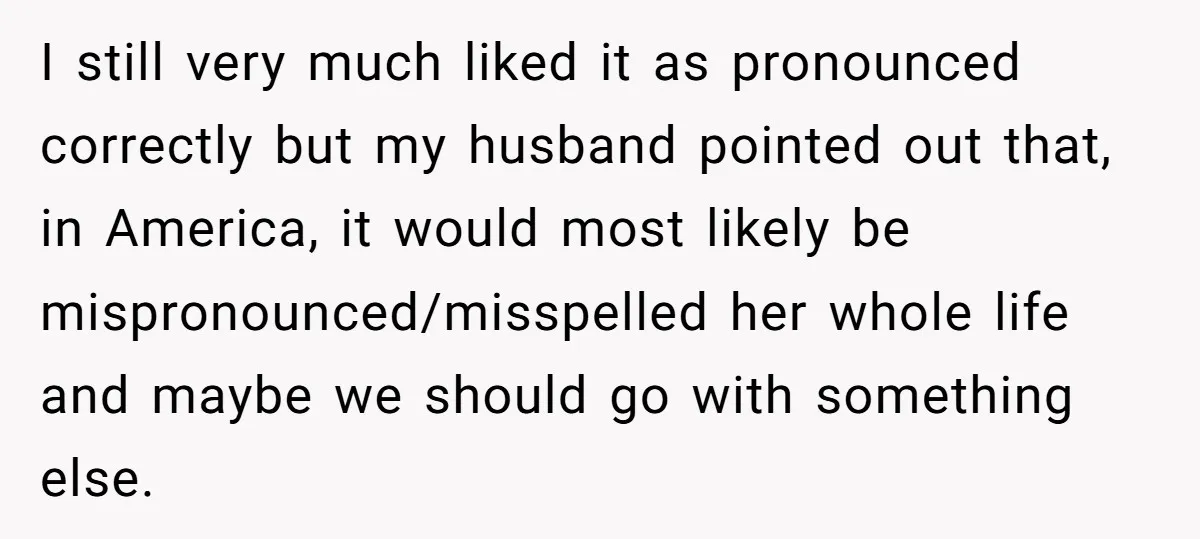 I still very much liked it as pronounced correctly but my husband pointed out that, in America, it would most likely be mispronounced/misspelled her whole life and maybe we should...