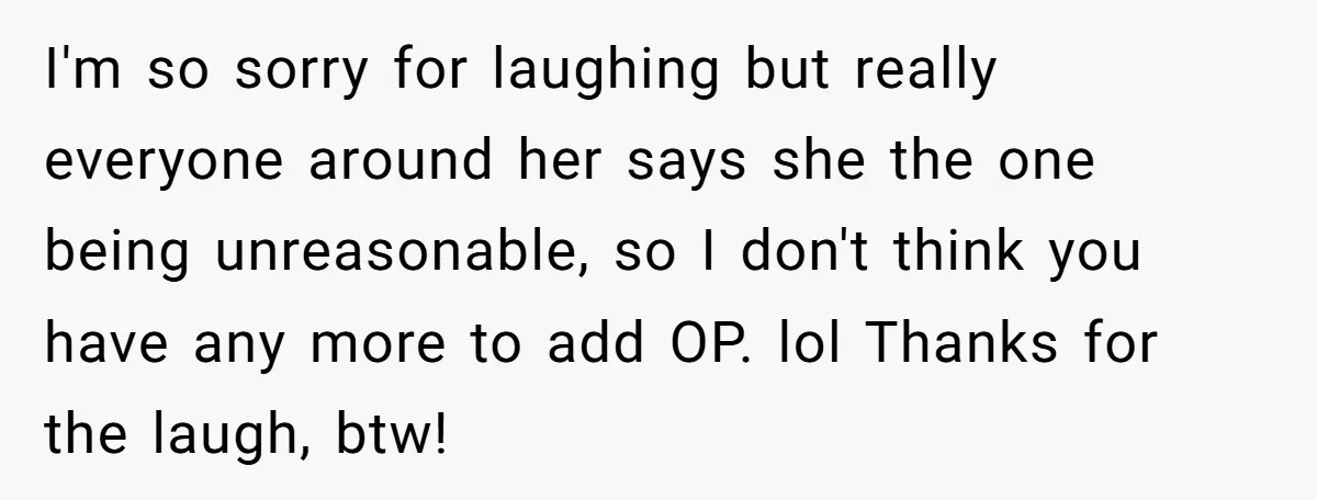 I'm so sorry for laughing but really everyone around her says she the one being unreasonable, so I don't think you have any more to add OP. lol Thanks for...