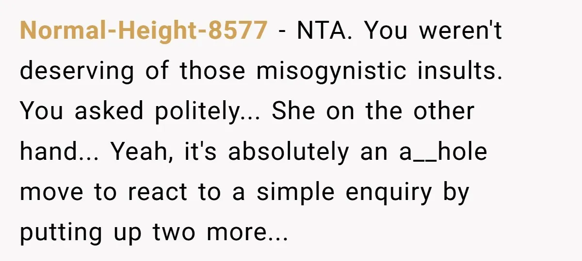 Normal-Height-8577 − NTA. You weren't deserving of those misogynistic insults. You asked politely... She on the other hand... Yeah, it's absolutely an a__hole move to react to a simple enquiry...